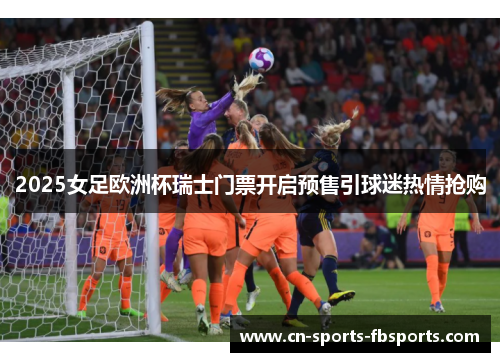 2025女足欧洲杯瑞士门票开启预售引球迷热情抢购 2025女足欧洲杯瑞士门票开启预售引球迷热情抢购