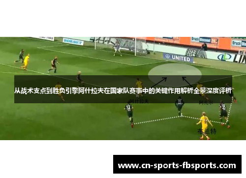 从战术支点到胜负引擎阿什拉夫在国家队赛事中的关键作用解析全景深度评析 从战术支点到胜负引擎阿什拉夫在国家队赛事中的关键作用解析全景深度评析