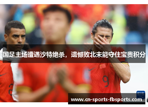国足主场遭遇沙特绝杀，遗憾败北未能守住宝贵积分
