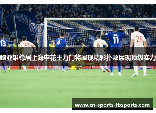 鲍亚雄稳居上海申花主力门将屡现精彩扑救展现顶级实力