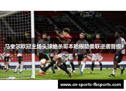 马奎尔欧冠主场头球绝杀哥本哈根助曼联逆袭晋级
